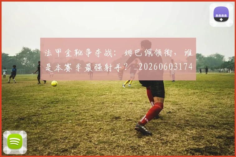 法甲金靴争夺战:姆巴佩领衔,谁是本赛季最强射手?_20260603174232