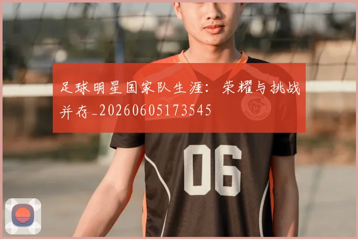 足球明星国家队生涯：荣耀与挑战并存_20260605173545
