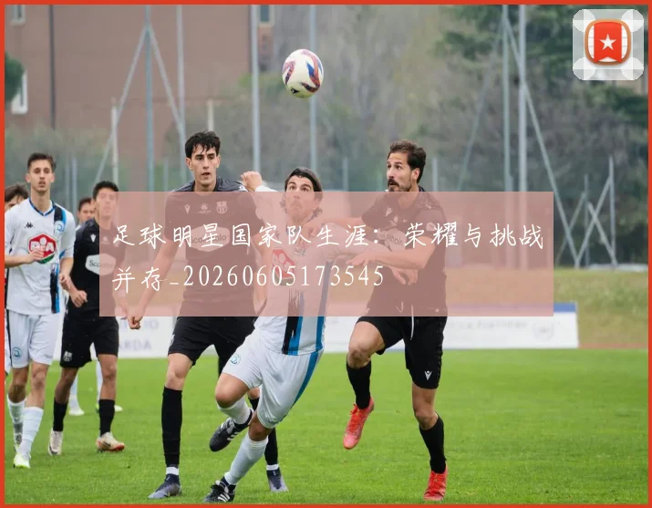 足球明星国家队生涯：荣耀与挑战并存_20260605173545